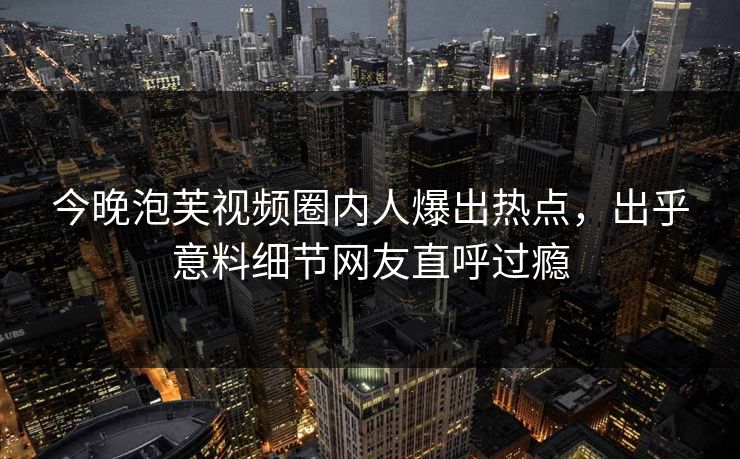 今晚泡芙视频圈内人爆出热点，出乎意料细节网友直呼过瘾