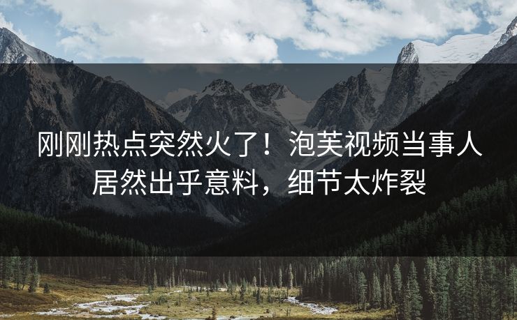 刚刚热点突然火了！泡芙视频当事人居然出乎意料，细节太炸裂