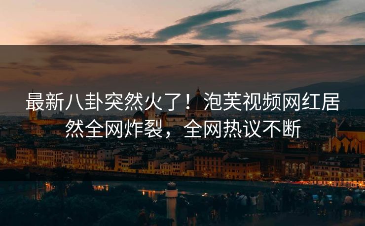 最新八卦突然火了！泡芙视频网红居然全网炸裂，全网热议不断