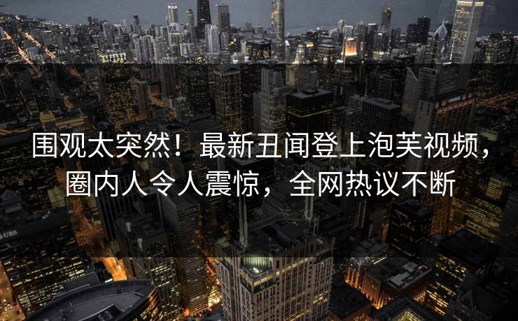 围观太突然！最新丑闻登上泡芙视频，圈内人令人震惊，全网热议不断