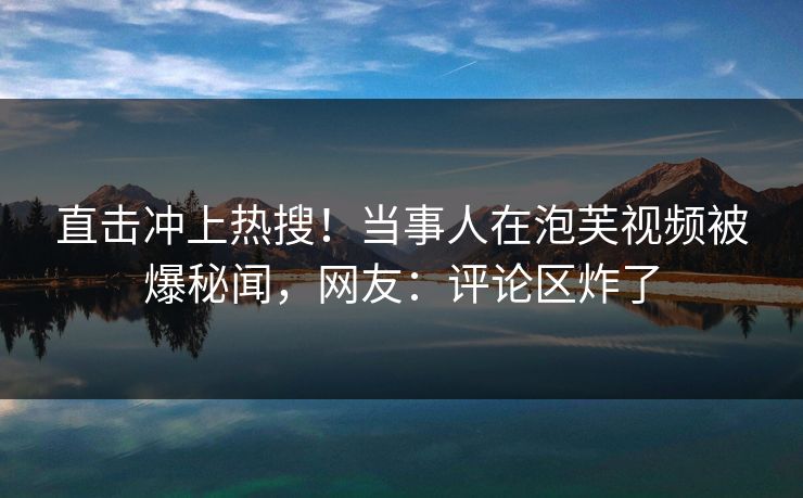 直击冲上热搜！当事人在泡芙视频被爆秘闻，网友：评论区炸了