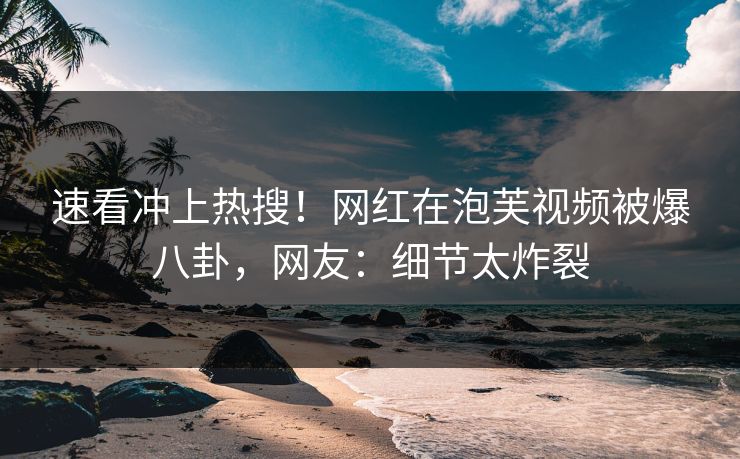 速看冲上热搜！网红在泡芙视频被爆八卦，网友：细节太炸裂