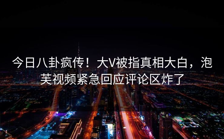 今日八卦疯传！大V被指真相大白，泡芙视频紧急回应评论区炸了