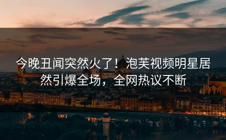 今晚丑闻突然火了！泡芙视频明星居然引爆全场，全网热议不断