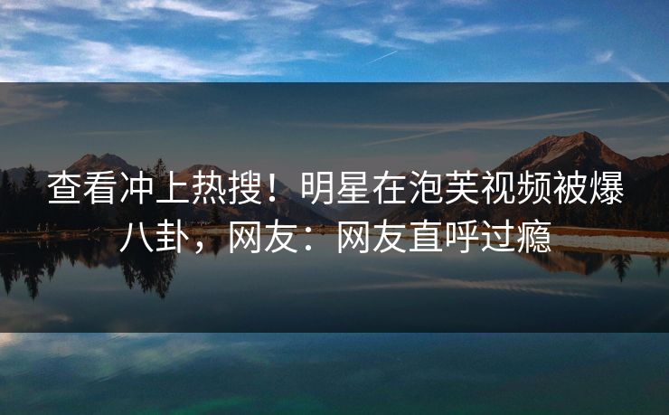 查看冲上热搜！明星在泡芙视频被爆八卦，网友：网友直呼过瘾