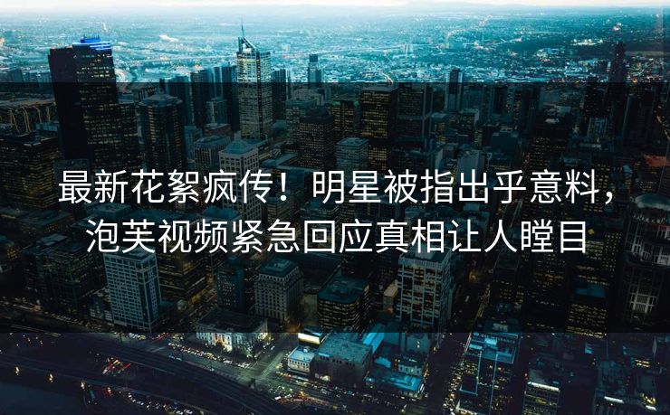 最新花絮疯传！明星被指出乎意料，泡芙视频紧急回应真相让人瞠目