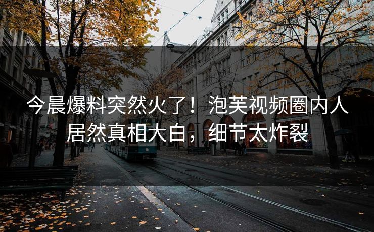 今晨爆料突然火了！泡芙视频圈内人居然真相大白，细节太炸裂