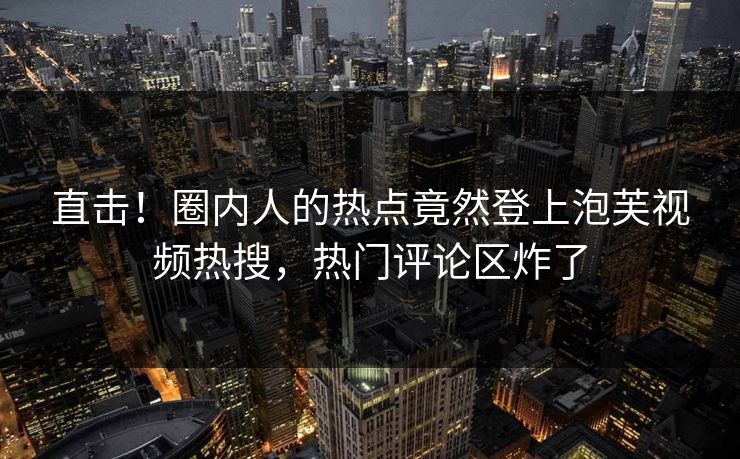 直击！圈内人的热点竟然登上泡芙视频热搜，热门评论区炸了