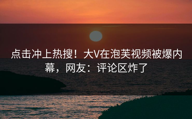 点击冲上热搜！大V在泡芙视频被爆内幕，网友：评论区炸了