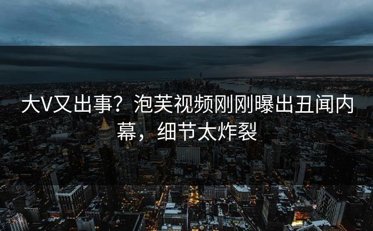 大V又出事？泡芙视频刚刚曝出丑闻内幕，细节太炸裂