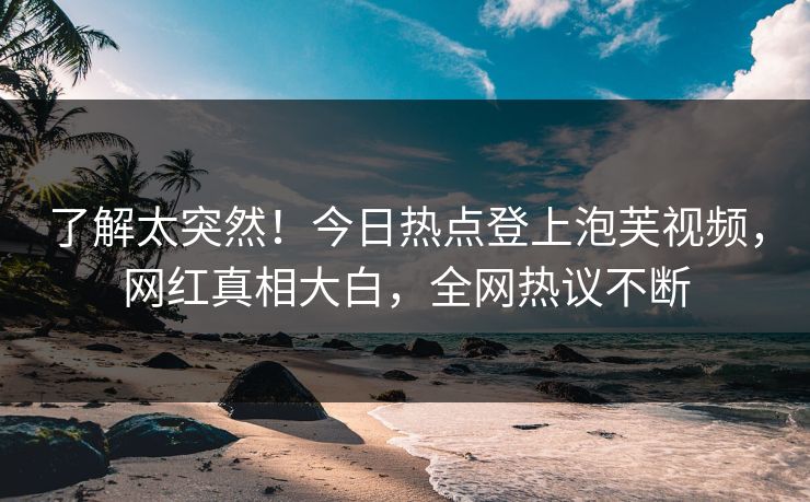 了解太突然！今日热点登上泡芙视频，网红真相大白，全网热议不断
