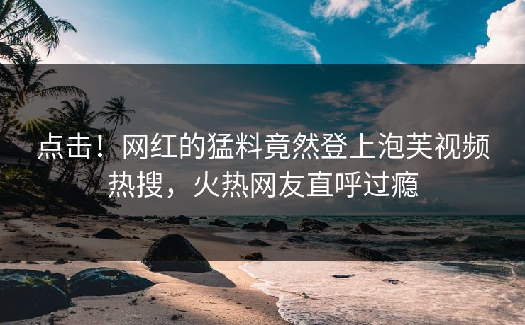 点击！网红的猛料竟然登上泡芙视频热搜，火热网友直呼过瘾