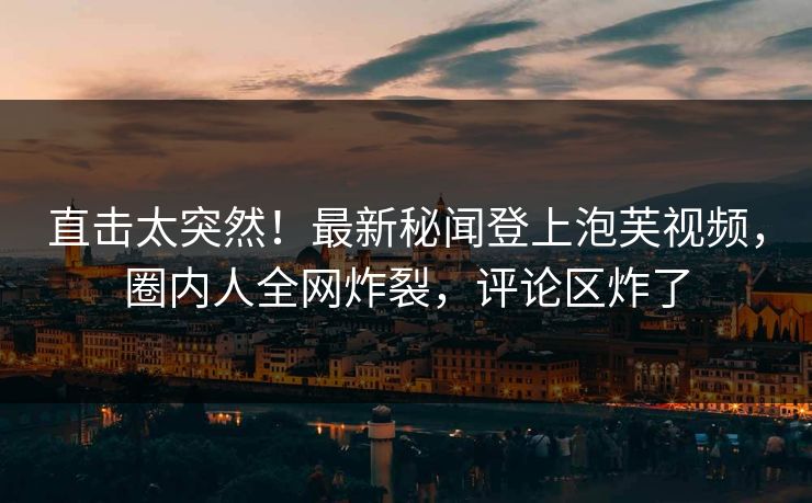 直击太突然！最新秘闻登上泡芙视频，圈内人全网炸裂，评论区炸了