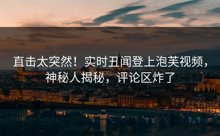 直击太突然！实时丑闻登上泡芙视频，神秘人揭秘，评论区炸了