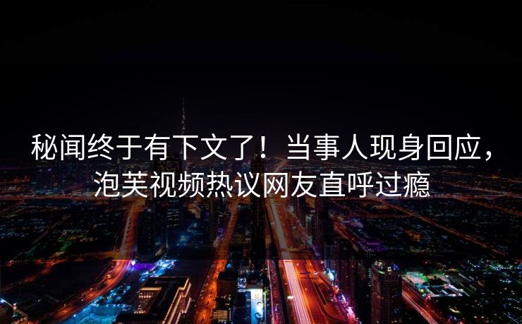 秘闻终于有下文了！当事人现身回应，泡芙视频热议网友直呼过瘾