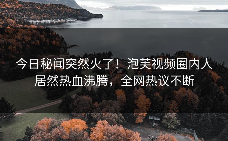今日秘闻突然火了！泡芙视频圈内人居然热血沸腾，全网热议不断