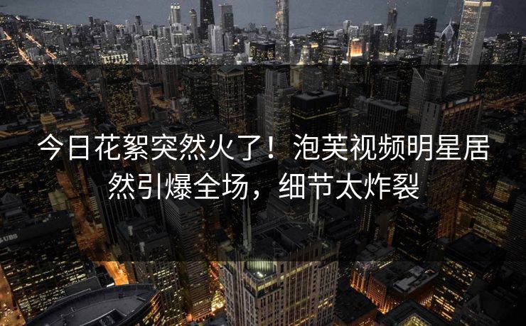 今日花絮突然火了！泡芙视频明星居然引爆全场，细节太炸裂