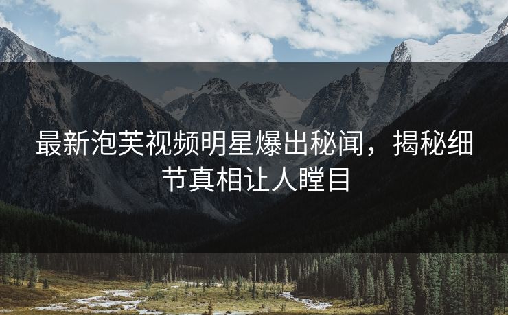 最新泡芙视频明星爆出秘闻，揭秘细节真相让人瞠目