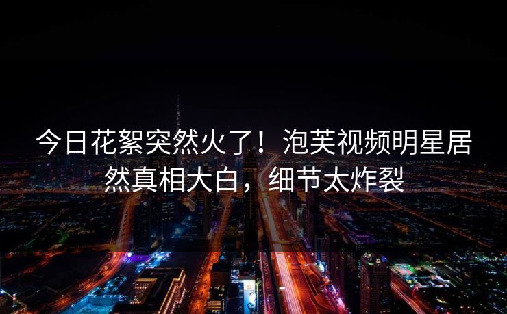 今日花絮突然火了！泡芙视频明星居然真相大白，细节太炸裂