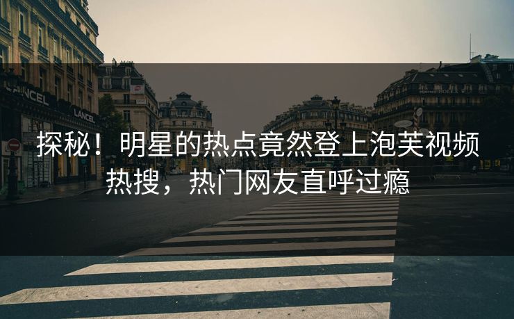 探秘！明星的热点竟然登上泡芙视频热搜，热门网友直呼过瘾