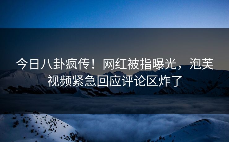 今日八卦疯传！网红被指曝光，泡芙视频紧急回应评论区炸了
