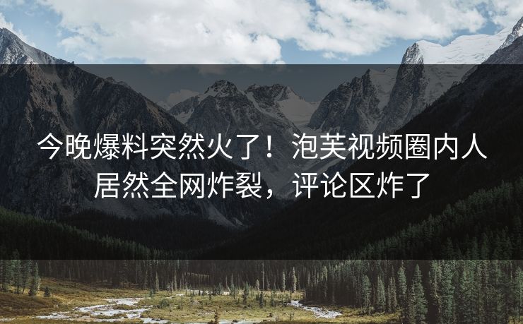 今晚爆料突然火了！泡芙视频圈内人居然全网炸裂，评论区炸了