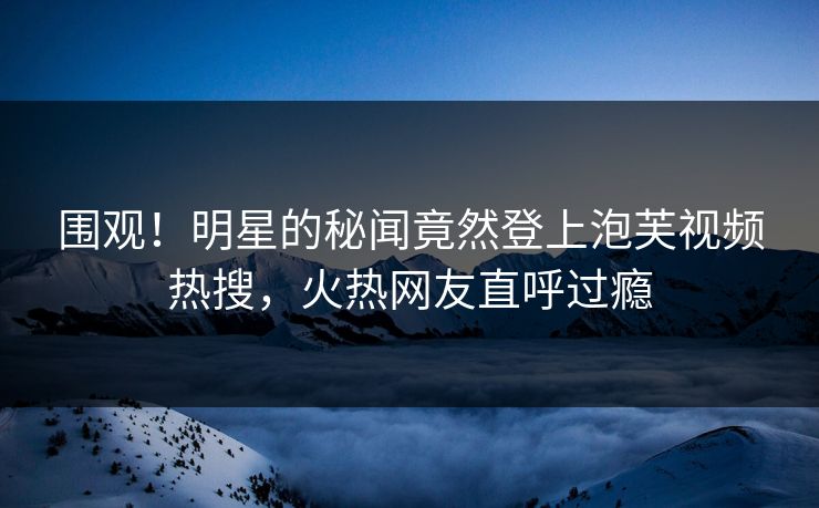 围观！明星的秘闻竟然登上泡芙视频热搜，火热网友直呼过瘾