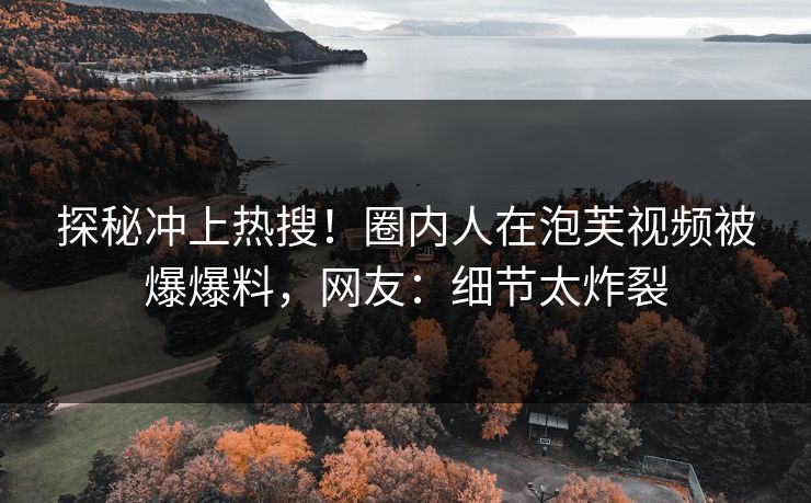 探秘冲上热搜！圈内人在泡芙视频被爆爆料，网友：细节太炸裂