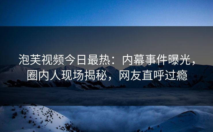 泡芙视频今日最热：内幕事件曝光，圈内人现场揭秘，网友直呼过瘾
