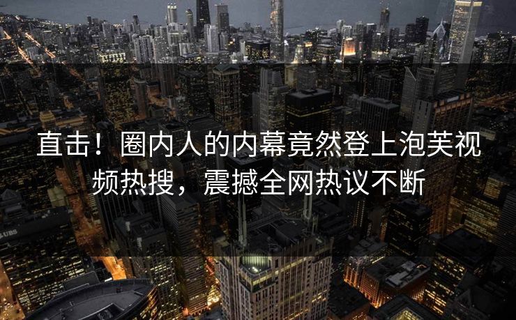 直击！圈内人的内幕竟然登上泡芙视频热搜，震撼全网热议不断