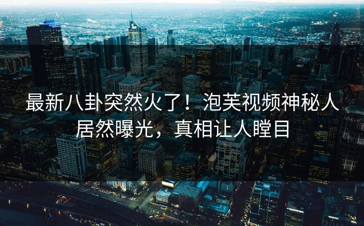最新八卦突然火了！泡芙视频神秘人居然曝光，真相让人瞠目