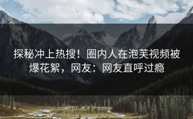 探秘冲上热搜！圈内人在泡芙视频被爆花絮，网友：网友直呼过瘾