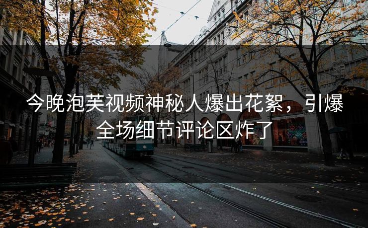 今晚泡芙视频神秘人爆出花絮，引爆全场细节评论区炸了