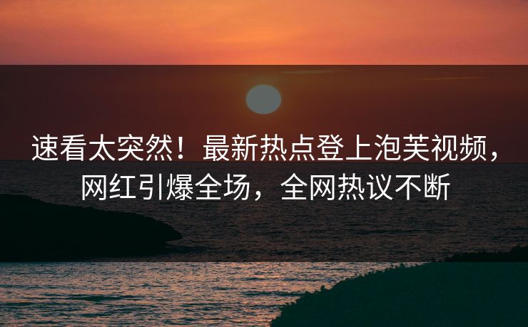 速看太突然！最新热点登上泡芙视频，网红引爆全场，全网热议不断