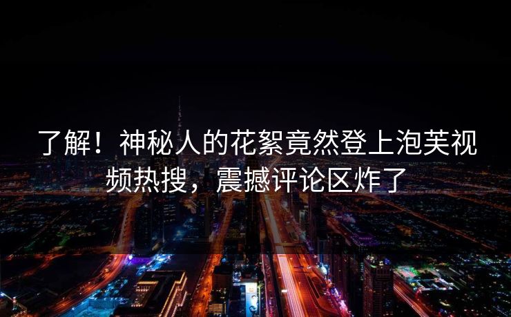 了解！神秘人的花絮竟然登上泡芙视频热搜，震撼评论区炸了