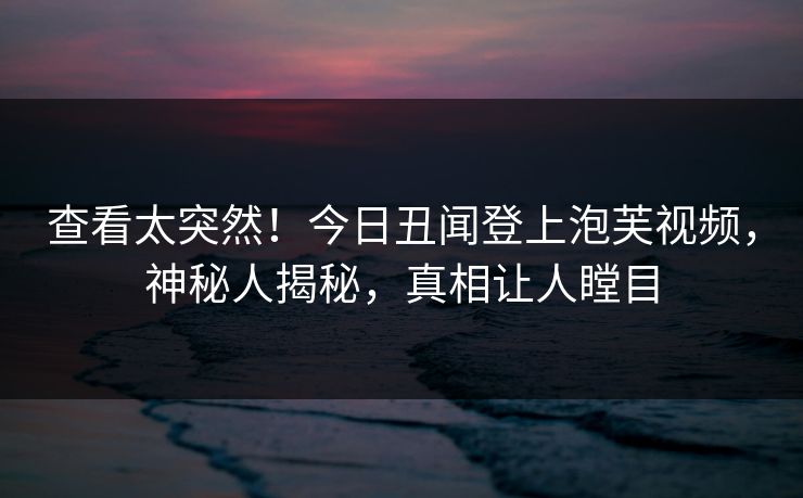 查看太突然！今日丑闻登上泡芙视频，神秘人揭秘，真相让人瞠目