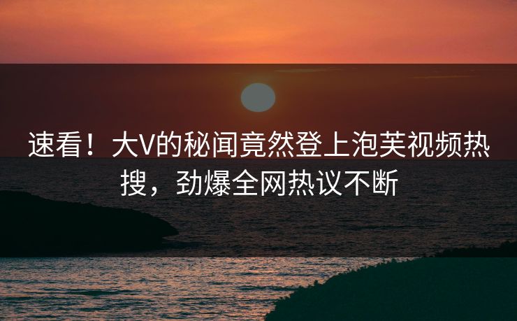 速看！大V的秘闻竟然登上泡芙视频热搜，劲爆全网热议不断