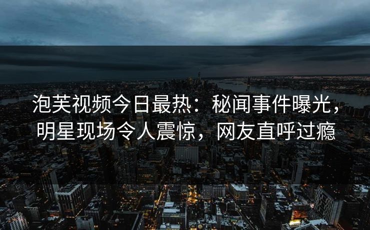 泡芙视频今日最热：秘闻事件曝光，明星现场令人震惊，网友直呼过瘾