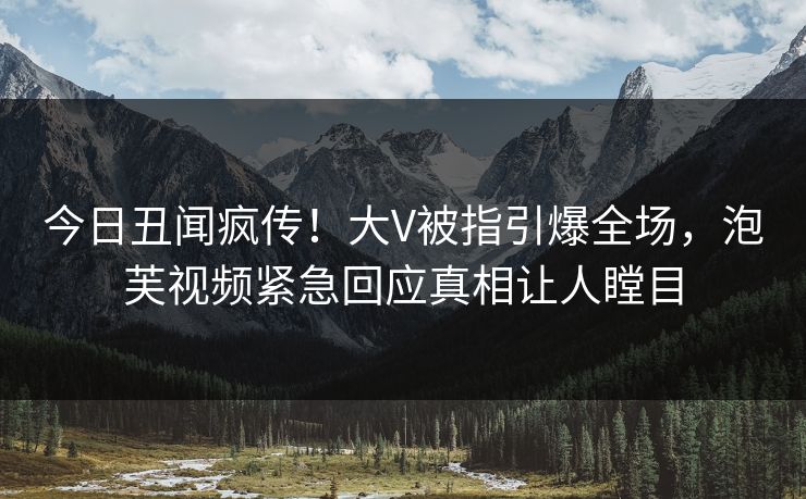 今日丑闻疯传！大V被指引爆全场，泡芙视频紧急回应真相让人瞠目