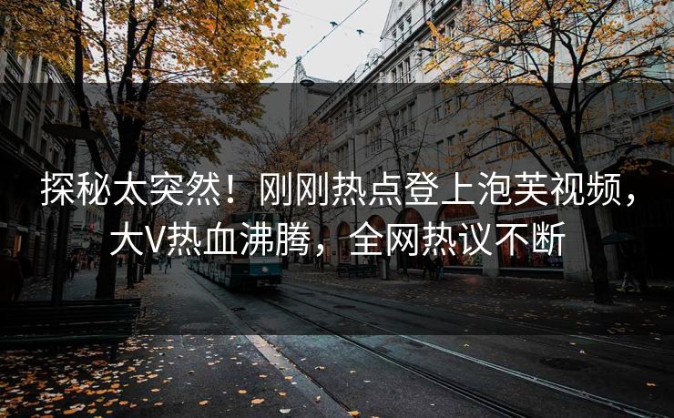 探秘太突然！刚刚热点登上泡芙视频，大V热血沸腾，全网热议不断
