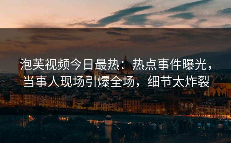 泡芙视频今日最热：热点事件曝光，当事人现场引爆全场，细节太炸裂