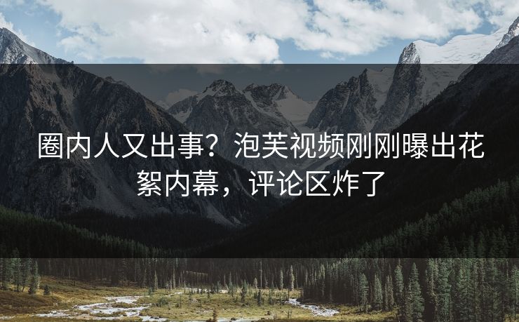 圈内人又出事？泡芙视频刚刚曝出花絮内幕，评论区炸了