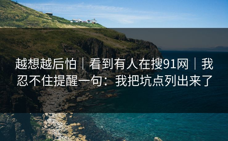 越想越后怕｜看到有人在搜91网｜我忍不住提醒一句：我把坑点列出来了