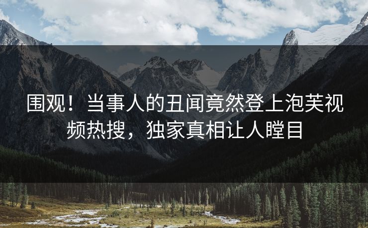 围观！当事人的丑闻竟然登上泡芙视频热搜，独家真相让人瞠目