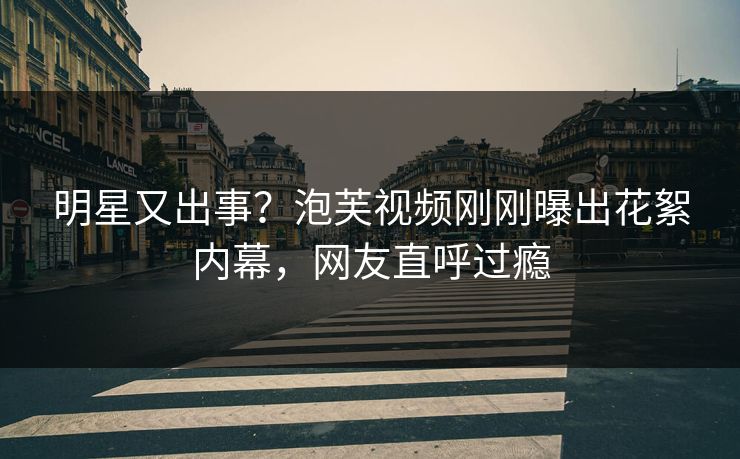 明星又出事？泡芙视频刚刚曝出花絮内幕，网友直呼过瘾