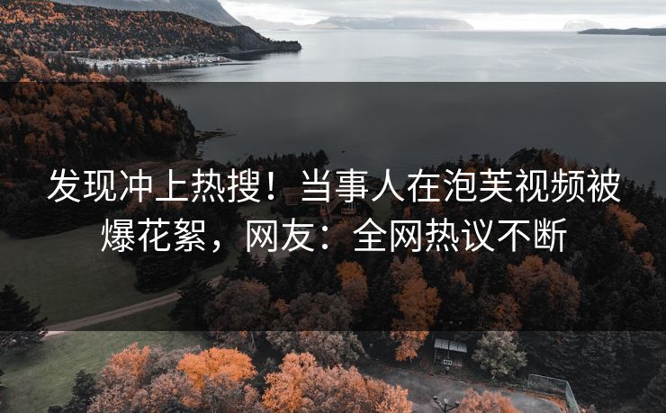 发现冲上热搜！当事人在泡芙视频被爆花絮，网友：全网热议不断