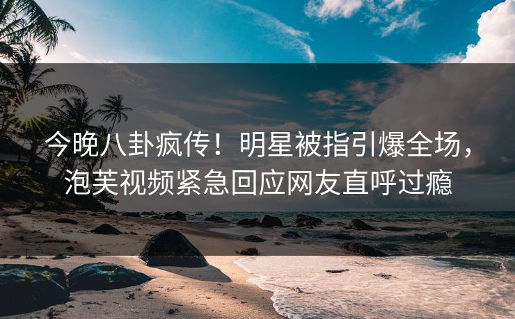 今晚八卦疯传！明星被指引爆全场，泡芙视频紧急回应网友直呼过瘾