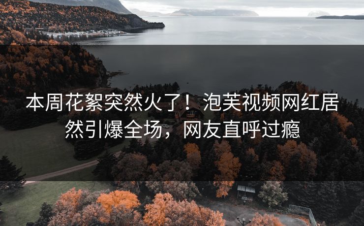 本周花絮突然火了！泡芙视频网红居然引爆全场，网友直呼过瘾