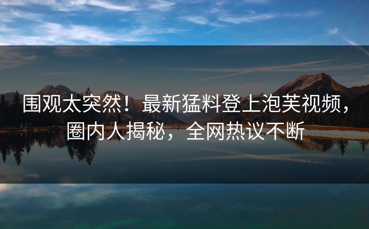 围观太突然！最新猛料登上泡芙视频，圈内人揭秘，全网热议不断