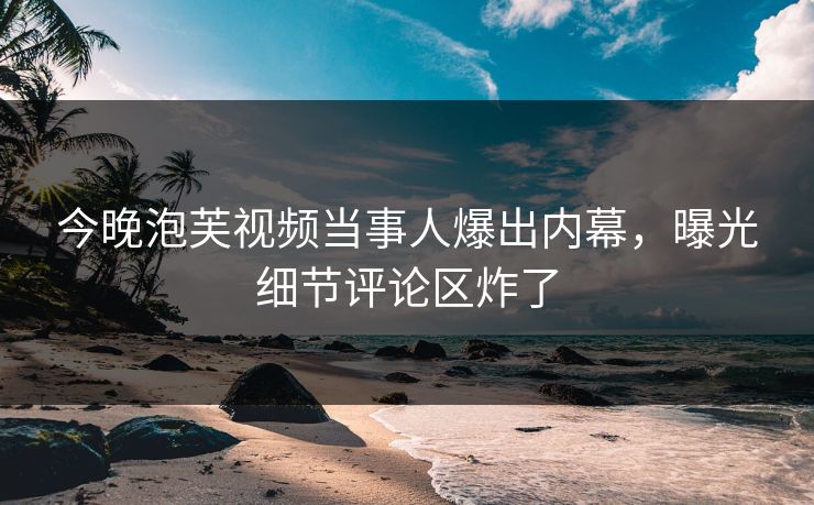 今晚泡芙视频当事人爆出内幕，曝光细节评论区炸了